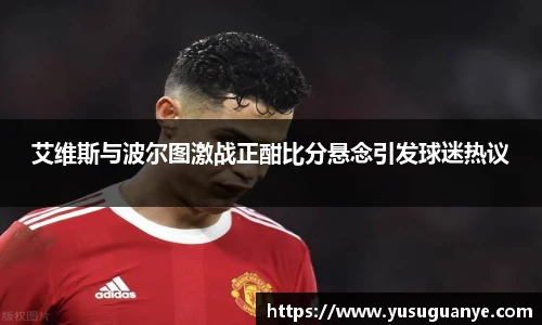 艾维斯与波尔图激战正酣比分悬念引发球迷热议