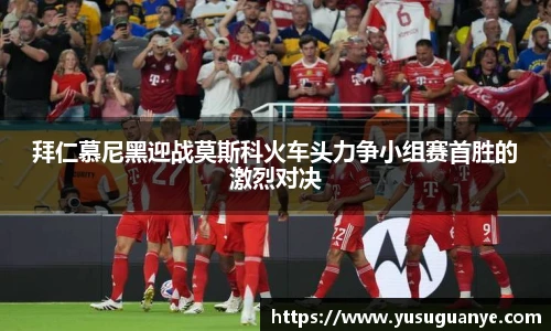 拜仁慕尼黑迎战莫斯科火车头力争小组赛首胜的激烈对决